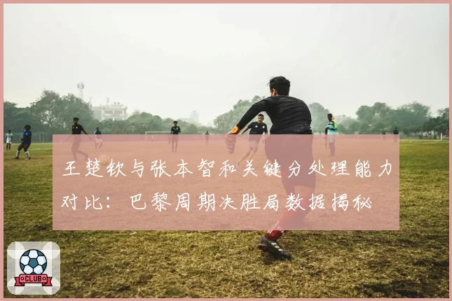 王楚钦与张本智和关键分处理能力对比：巴黎周期决胜局数据揭秘