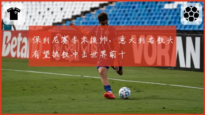 保利尼赛季末换帅，意大利名教头有望执教冲击世界前十