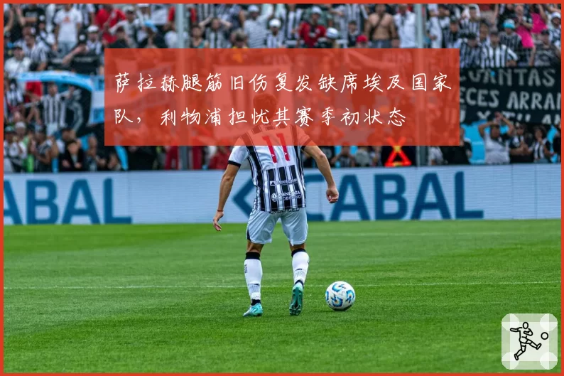 萨拉赫腿筋旧伤复发缺席埃及国家队，利物浦担忧其赛季初状态