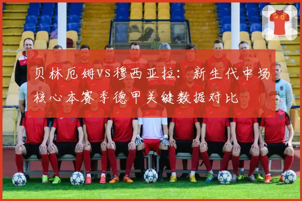 贝林厄姆vs穆西亚拉:新生代中场核心本赛季德甲关键数据对比