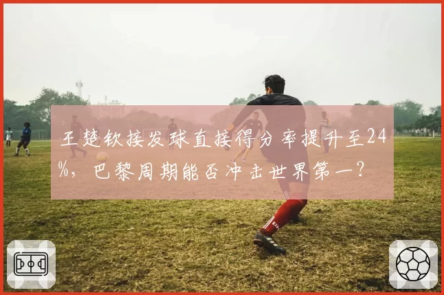 王楚钦接发球直接得分率提升至24%，巴黎周期能否冲击世界第一？