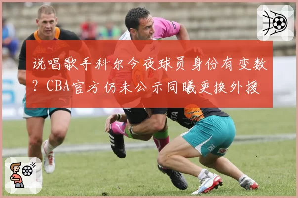 说唱歌手科尔今夜球员身份有变数?CBA官方仍未公示同曦更换外援