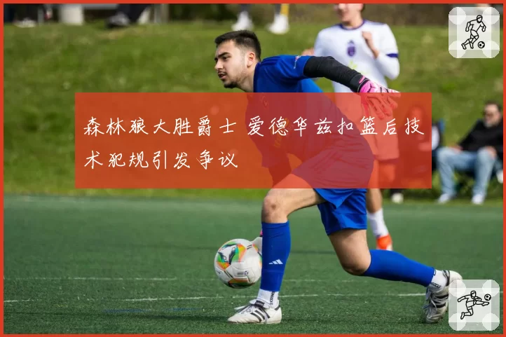 森林狼大胜爵士 爱德华兹扣篮后技术犯规引发争议