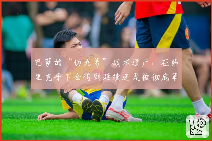 巴萨的“伪九号”战术遗产，在弗里克手下会得到延续还是被彻底革新？