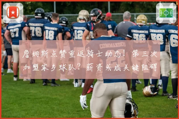 詹姆斯点赞重返骑士动态!第三次加盟家乡球队?薪资或成关键阻碍