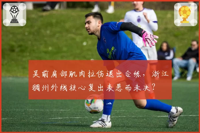 吴前肩部肌肉拉伤退出合练，浙江稠州外线核心复出表悬而未决？