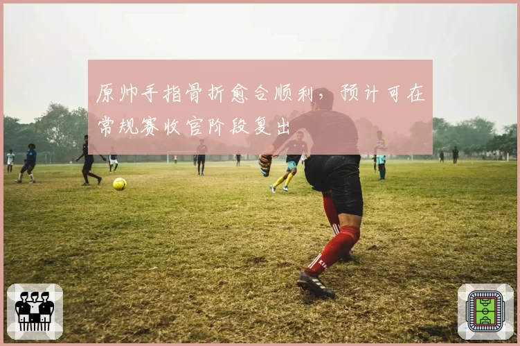 原帅手指骨折愈合顺利,预计可在常规赛收官阶段复出