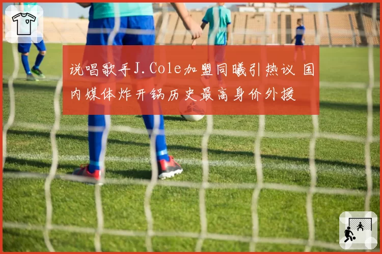 说唱歌手J.Cole加盟同曦引热议 国内媒体炸开锅历史最高身价外援