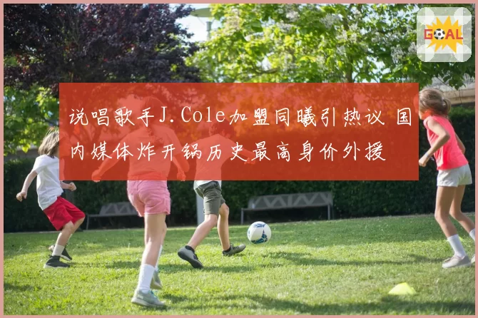说唱歌手J.Cole加盟同曦引热议 国内媒体炸开锅历史最高身价外援