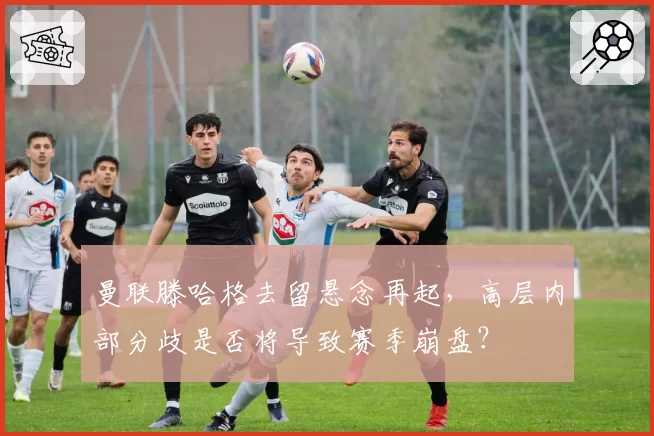 曼联滕哈格去留悬念再起，高层内部分歧是否将导致赛季崩盘？