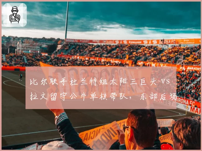 比尔联手杜兰特组太阳三巨头 vs 拉文留守公牛单核带队,东部后场双枪成败殊途