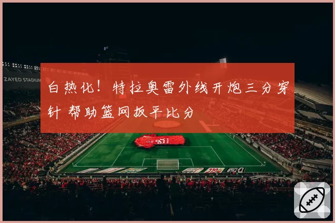 白热化!特拉奥雷外线开炮三分穿针 帮助篮网扳平比分