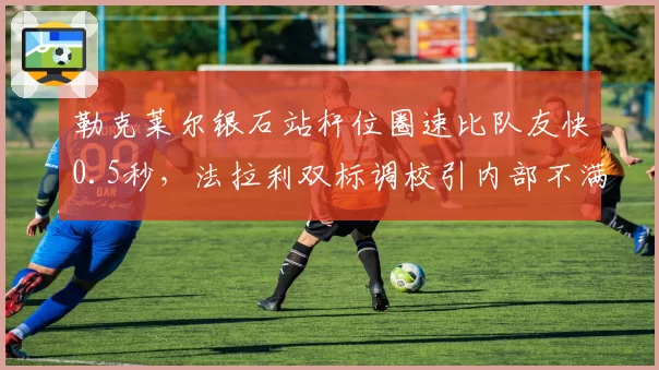勒克莱尔银石站杆位圈速比队友快0.5秒,法拉利双标调校引内部不满