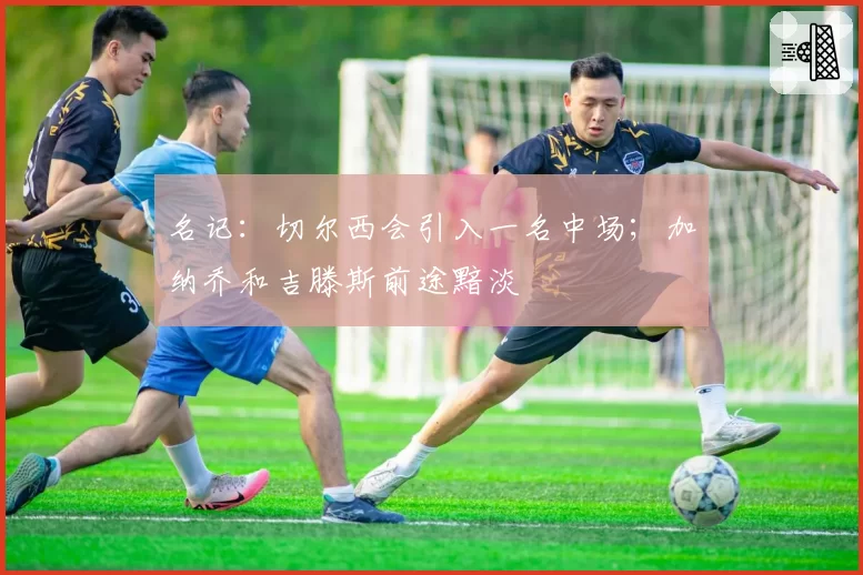 名记：切尔西会引入一名中场；加纳乔和吉滕斯前途黯淡