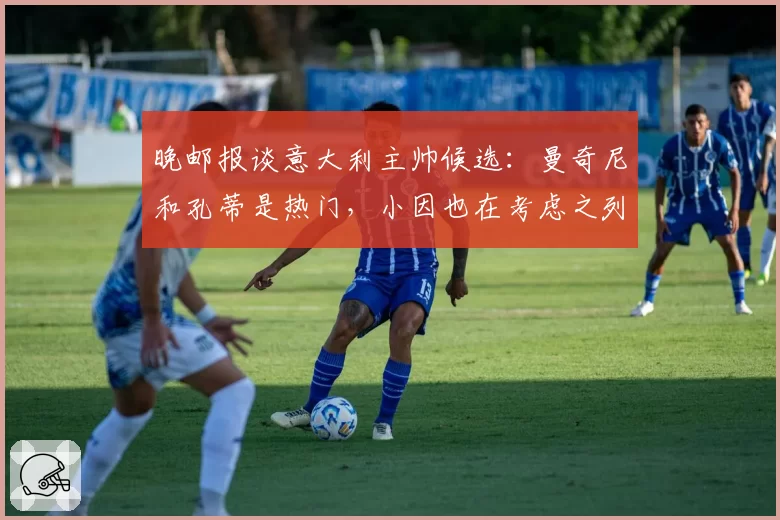 晚邮报谈意大利主帅候选：曼奇尼和孔蒂是热门，小因也在考虑之列