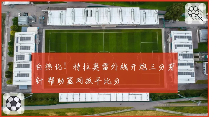 白热化!特拉奥雷外线开炮三分穿针 帮助篮网扳平比分