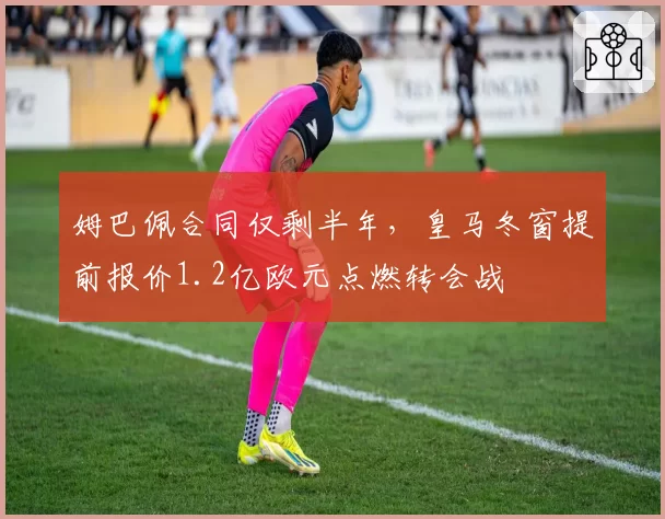 姆巴佩合同仅剩半年，皇马冬窗提前报价1.2亿欧元点燃转会战