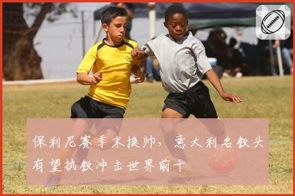 保利尼赛季末换帅,意大利名教头有望执教冲击世界前十