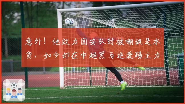 意外！他效力国安队时被嘲讽是水货，如今却在中超黑马逆袭踢主力