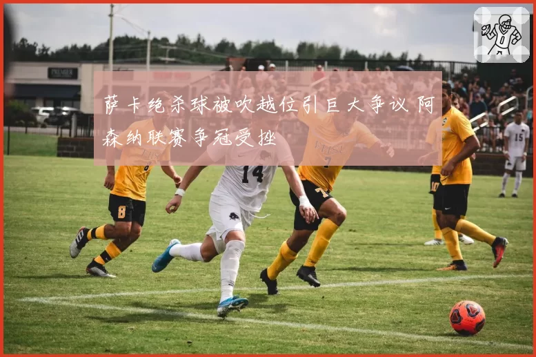 萨卡绝杀球被吹越位引巨大争议 阿森纳联赛争冠受挫