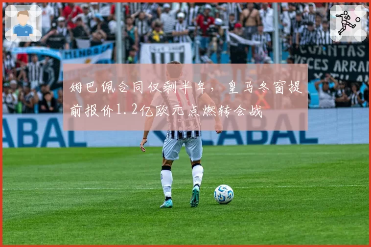 姆巴佩合同仅剩半年，皇马冬窗提前报价1.2亿欧元点燃转会战