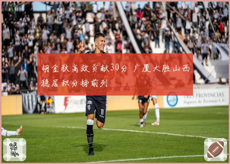 胡金秋高效贡献30分 广厦大胜山西稳居积分榜前列