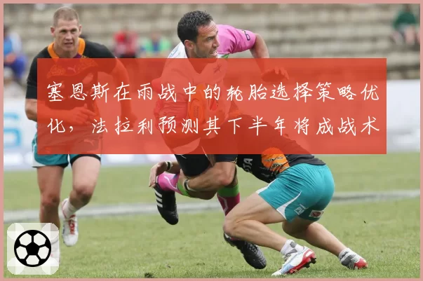塞恩斯在雨战中的轮胎选择策略优化,法拉利预测其下半年将成战术核心
