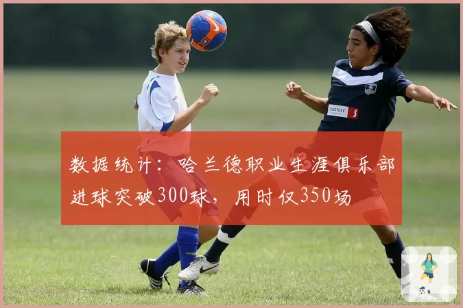 数据统计:哈兰德职业生涯俱乐部进球突破300球,用时仅350场
