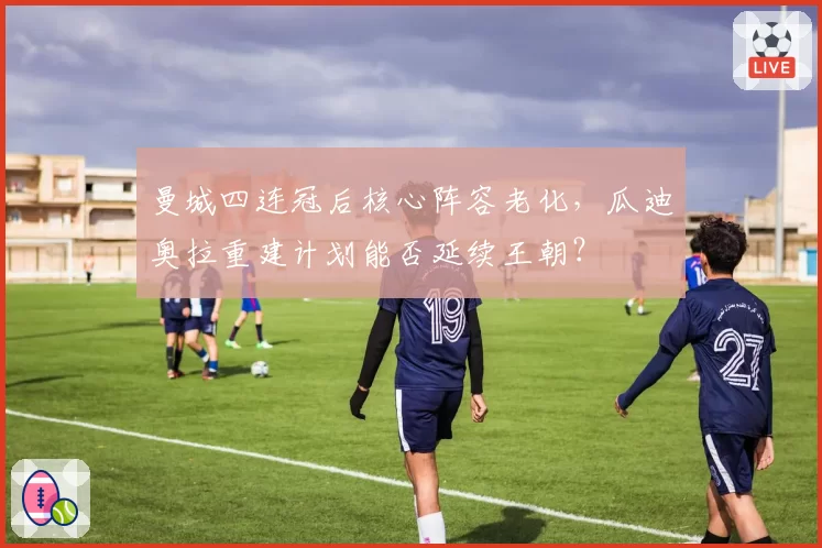 曼城四连冠后核心阵容老化,瓜迪奥拉重建计划能否延续王朝?