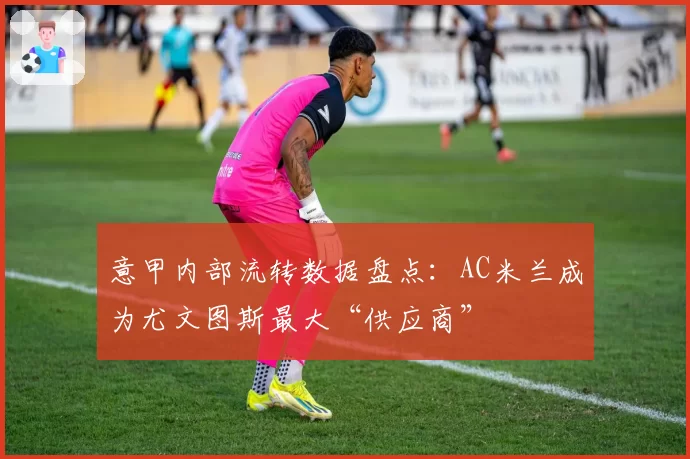 意甲内部流转数据盘点：AC米兰成为尤文图斯最大“供应商”