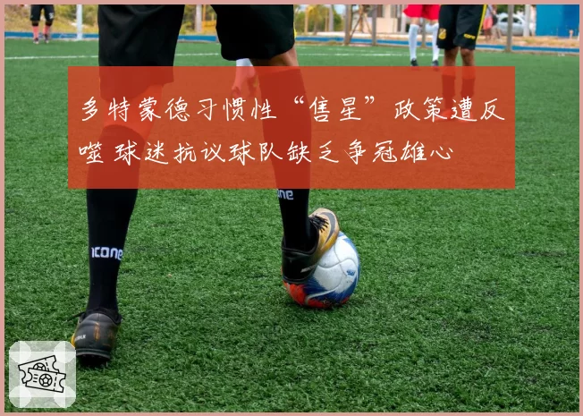 多特蒙德习惯性“售星”政策遭反噬 球迷抗议球队缺乏争冠雄心