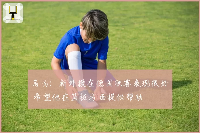 乌戈：新外援在德国联赛表现很好 希望他在篮板方面提供帮助
