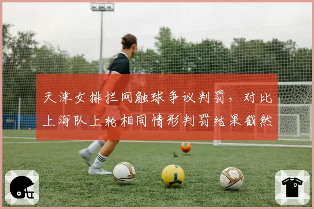 天津女排拦网触球争议判罚,对比上海队上轮相同情形判罚结果截然不同