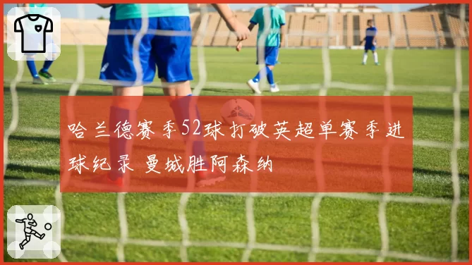 哈兰德赛季52球打破英超单赛季进球纪录 曼城胜阿森纳