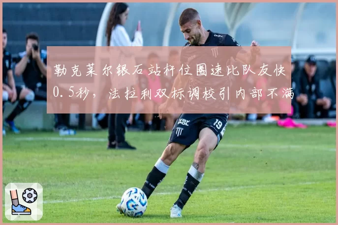 勒克莱尔银石站杆位圈速比队友快0.5秒,法拉利双标调校引内部不满
