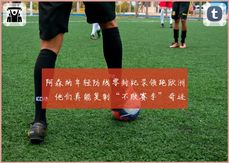 阿森纳年轻防线零封纪录领跑欧洲,他们真能复制“不败赛季”奇迹?