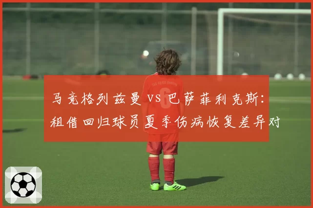 马竞格列兹曼 vs 巴萨菲利克斯:租借回归球员夏季伤病恢复差异对比