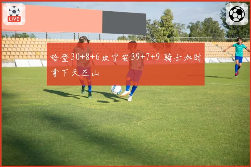 哈登30+8+6坎宁安39+7+9 骑士加时拿下天王山
