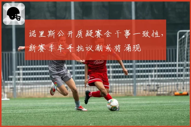 诺里斯公开质疑赛会干事一致性，新赛季车手抗议潮或将涌现