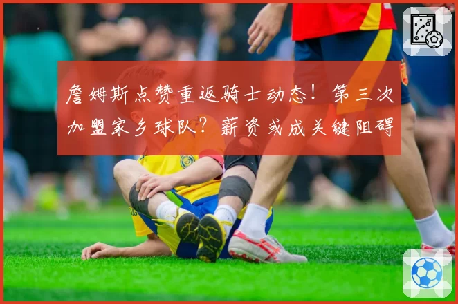 詹姆斯点赞重返骑士动态!第三次加盟家乡球队?薪资或成关键阻碍