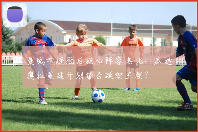 曼城四连冠后核心阵容老化,瓜迪奥拉重建计划能否延续王朝?