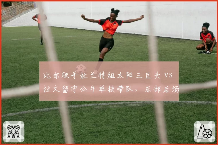 比尔联手杜兰特组太阳三巨头 vs 拉文留守公牛单核带队,东部后场双枪成败殊途
